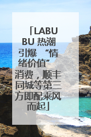 LABUBU 热潮引爆 “情绪价值” 消费，顺丰同城等第三方即配乘风而起